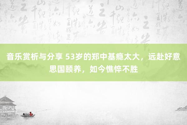 音乐赏析与分享 53岁的郑中基瘾太大，远赴好意思国颐养，如今憔悴不胜