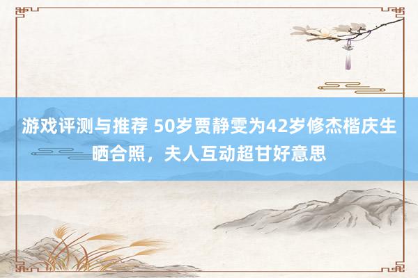 游戏评测与推荐 50岁贾静雯为42岁修杰楷庆生晒合照，夫人互动超甘好意思